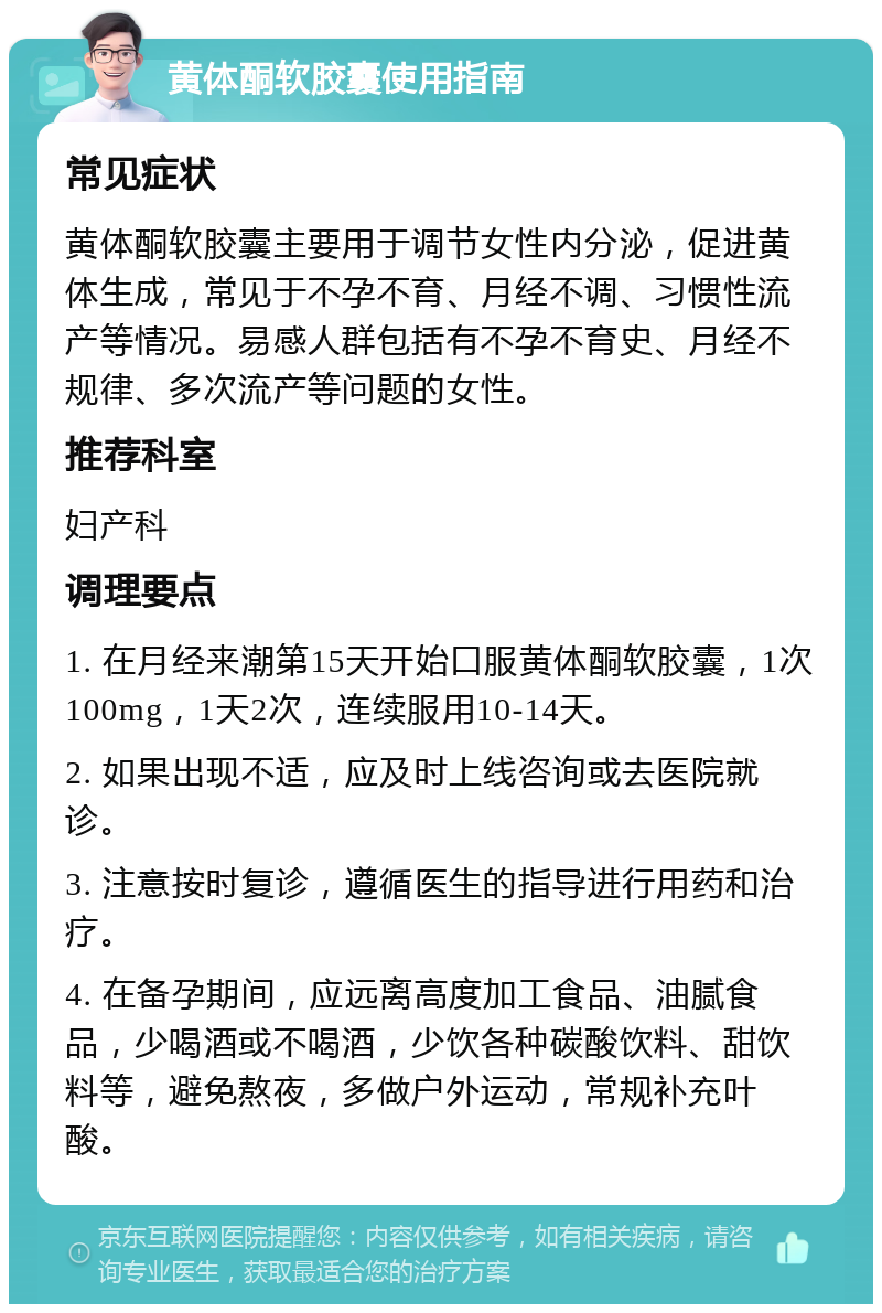 黄体酮软胶囊使用指南 常见症状 黄体酮软胶囊主要用于调节女性内分泌，促进黄体生成，常见于不孕不育、月经不调、习惯性流产等情况。易感人群包括有不孕不育史、月经不规律、多次流产等问题的女性。 推荐科室 妇产科 调理要点 1. 在月经来潮第15天开始口服黄体酮软胶囊，1次100mg，1天2次，连续服用10-14天。 2. 如果出现不适，应及时上线咨询或去医院就诊。 3. 注意按时复诊，遵循医生的指导进行用药和治疗。 4. 在备孕期间，应远离高度加工食品、油腻食品，少喝酒或不喝酒，少饮各种碳酸饮料、甜饮料等，避免熬夜，多做户外运动，常规补充叶酸。