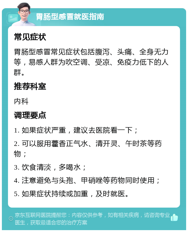 胃肠型感冒就医指南 常见症状 胃肠型感冒常见症状包括腹泻、头痛、全身无力等，易感人群为吹空调、受凉、免疫力低下的人群。 推荐科室 内科 调理要点 1. 如果症状严重，建议去医院看一下； 2. 可以服用藿香正气水、清开灵、午时茶等药物； 3. 饮食清淡，多喝水； 4. 注意避免与头孢、甲硝唑等药物同时使用； 5. 如果症状持续或加重，及时就医。