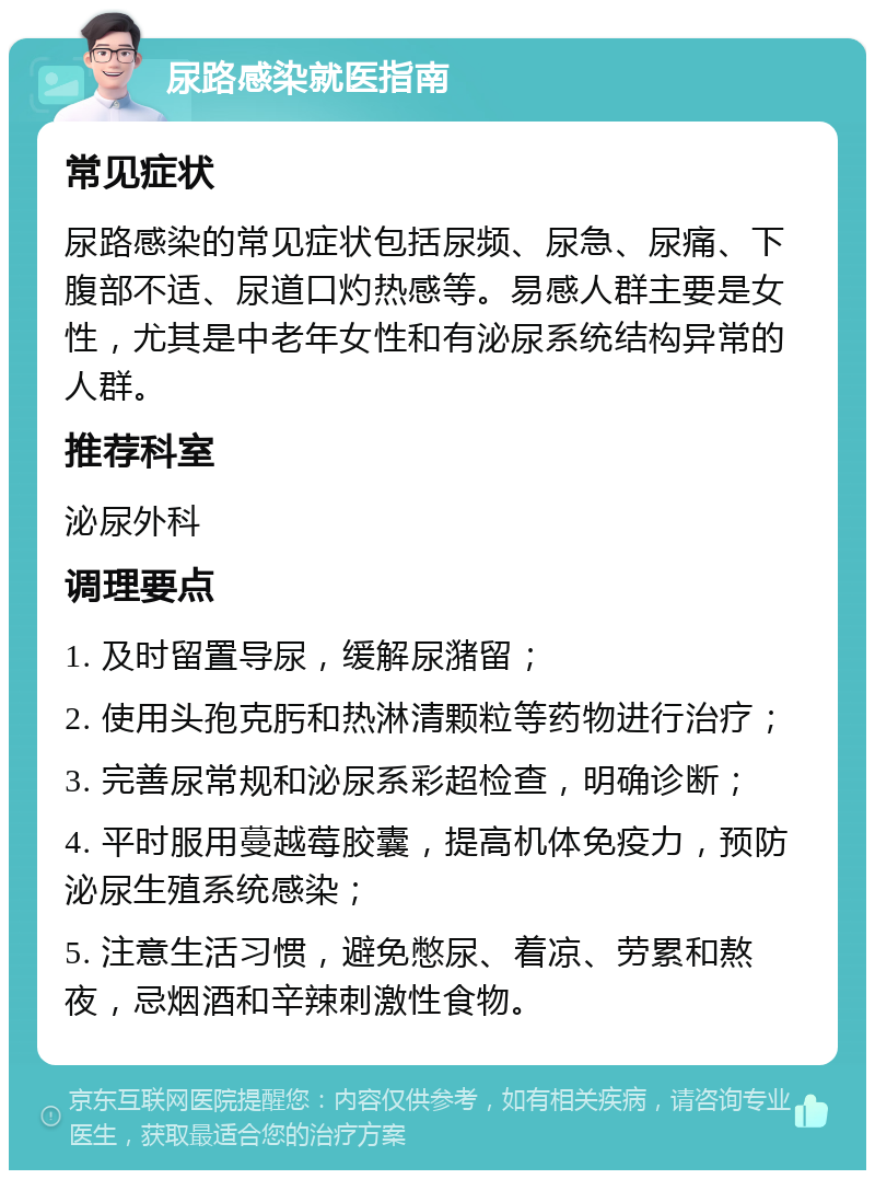 尿路感染就医指南 常见症状 尿路感染的常见症状包括尿频、尿急、尿痛、下腹部不适、尿道口灼热感等。易感人群主要是女性，尤其是中老年女性和有泌尿系统结构异常的人群。 推荐科室 泌尿外科 调理要点 1. 及时留置导尿，缓解尿潴留； 2. 使用头孢克肟和热淋清颗粒等药物进行治疗； 3. 完善尿常规和泌尿系彩超检查，明确诊断； 4. 平时服用蔓越莓胶囊，提高机体免疫力，预防泌尿生殖系统感染； 5. 注意生活习惯，避免憋尿、着凉、劳累和熬夜，忌烟酒和辛辣刺激性食物。