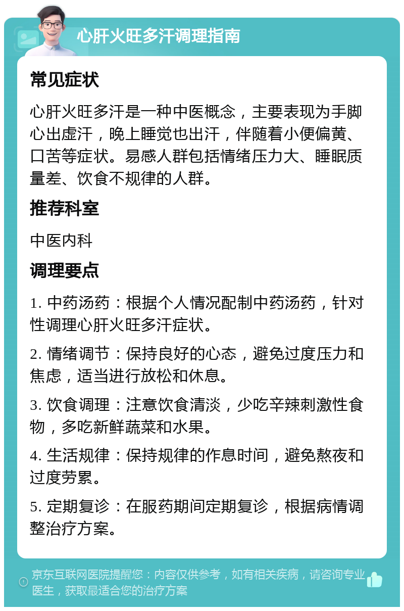 心肝火旺多汗调理指南 常见症状 心肝火旺多汗是一种中医概念，主要表现为手脚心出虚汗，晚上睡觉也出汗，伴随着小便偏黄、口苦等症状。易感人群包括情绪压力大、睡眠质量差、饮食不规律的人群。 推荐科室 中医内科 调理要点 1. 中药汤药：根据个人情况配制中药汤药，针对性调理心肝火旺多汗症状。 2. 情绪调节：保持良好的心态，避免过度压力和焦虑，适当进行放松和休息。 3. 饮食调理：注意饮食清淡，少吃辛辣刺激性食物，多吃新鲜蔬菜和水果。 4. 生活规律：保持规律的作息时间，避免熬夜和过度劳累。 5. 定期复诊：在服药期间定期复诊，根据病情调整治疗方案。