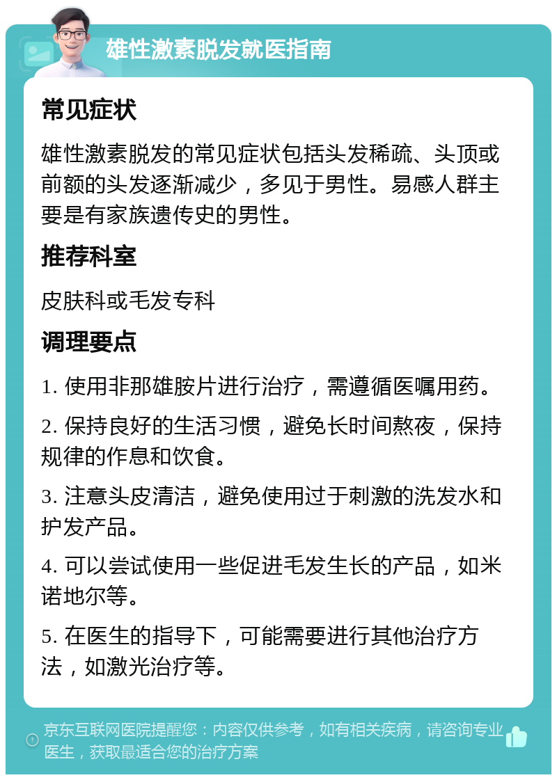 雄性激素脱发就医指南 常见症状 雄性激素脱发的常见症状包括头发稀疏、头顶或前额的头发逐渐减少，多见于男性。易感人群主要是有家族遗传史的男性。 推荐科室 皮肤科或毛发专科 调理要点 1. 使用非那雄胺片进行治疗，需遵循医嘱用药。 2. 保持良好的生活习惯，避免长时间熬夜，保持规律的作息和饮食。 3. 注意头皮清洁，避免使用过于刺激的洗发水和护发产品。 4. 可以尝试使用一些促进毛发生长的产品，如米诺地尔等。 5. 在医生的指导下，可能需要进行其他治疗方法，如激光治疗等。