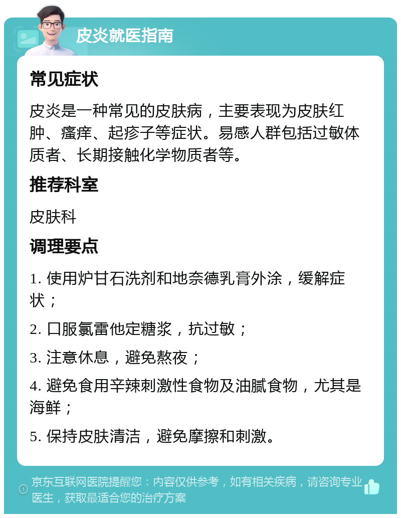 皮炎就医指南 常见症状 皮炎是一种常见的皮肤病，主要表现为皮肤红肿、瘙痒、起疹子等症状。易感人群包括过敏体质者、长期接触化学物质者等。 推荐科室 皮肤科 调理要点 1. 使用炉甘石洗剂和地奈德乳膏外涂，缓解症状； 2. 口服氯雷他定糖浆，抗过敏； 3. 注意休息，避免熬夜； 4. 避免食用辛辣刺激性食物及油腻食物，尤其是海鲜； 5. 保持皮肤清洁，避免摩擦和刺激。