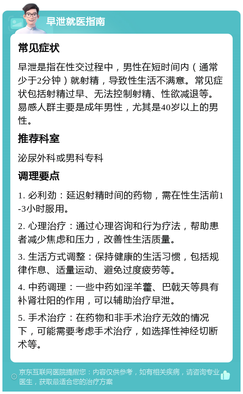 早泄就医指南 常见症状 早泄是指在性交过程中，男性在短时间内（通常少于2分钟）就射精，导致性生活不满意。常见症状包括射精过早、无法控制射精、性欲减退等。易感人群主要是成年男性，尤其是40岁以上的男性。 推荐科室 泌尿外科或男科专科 调理要点 1. 必利劲：延迟射精时间的药物，需在性生活前1-3小时服用。 2. 心理治疗：通过心理咨询和行为疗法，帮助患者减少焦虑和压力，改善性生活质量。 3. 生活方式调整：保持健康的生活习惯，包括规律作息、适量运动、避免过度疲劳等。 4. 中药调理：一些中药如淫羊藿、巴戟天等具有补肾壮阳的作用，可以辅助治疗早泄。 5. 手术治疗：在药物和非手术治疗无效的情况下，可能需要考虑手术治疗，如选择性神经切断术等。