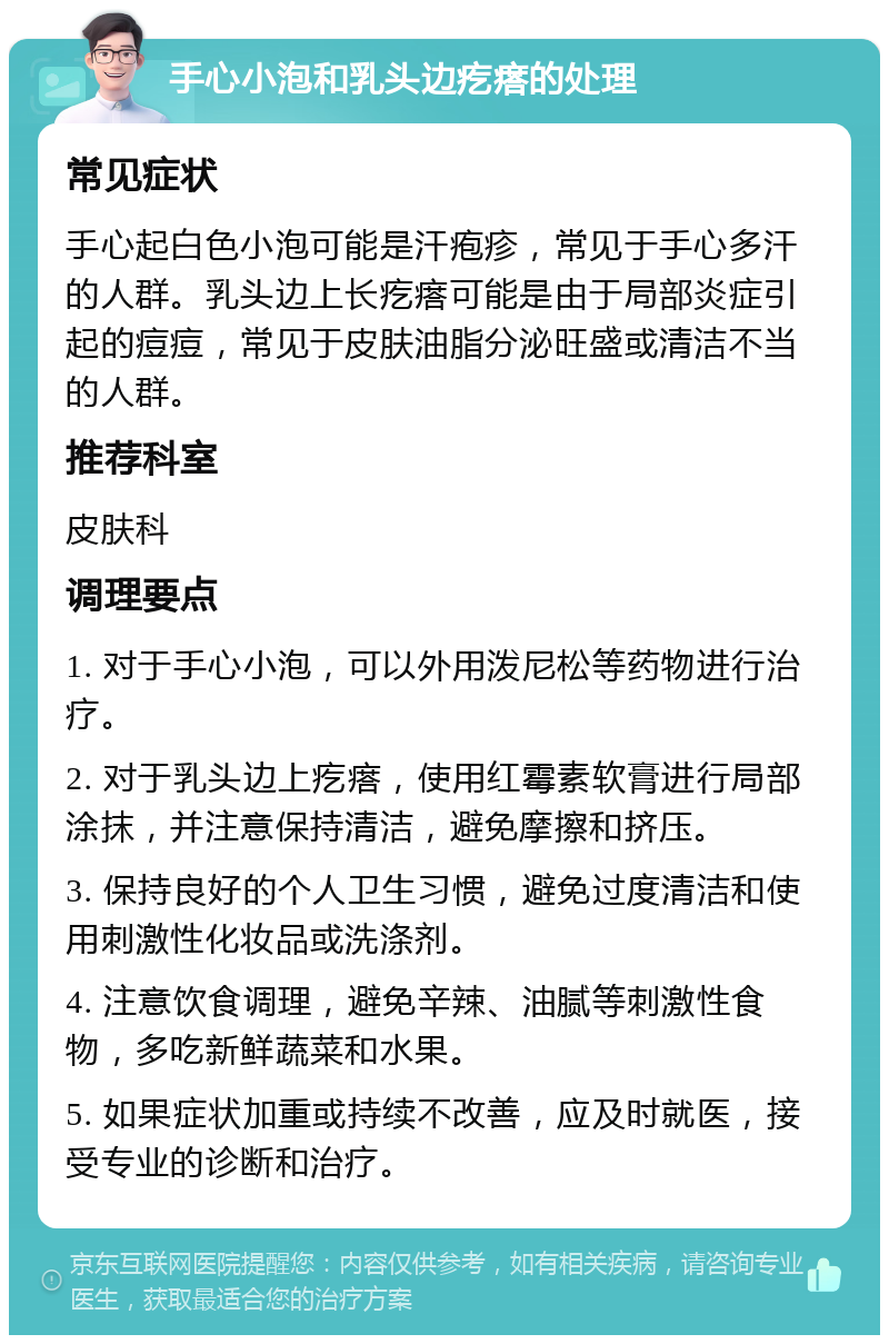 手心小泡和乳头边疙瘩的处理 常见症状 手心起白色小泡可能是汗疱疹，常见于手心多汗的人群。乳头边上长疙瘩可能是由于局部炎症引起的痘痘，常见于皮肤油脂分泌旺盛或清洁不当的人群。 推荐科室 皮肤科 调理要点 1. 对于手心小泡，可以外用泼尼松等药物进行治疗。 2. 对于乳头边上疙瘩，使用红霉素软膏进行局部涂抹，并注意保持清洁，避免摩擦和挤压。 3. 保持良好的个人卫生习惯，避免过度清洁和使用刺激性化妆品或洗涤剂。 4. 注意饮食调理，避免辛辣、油腻等刺激性食物，多吃新鲜蔬菜和水果。 5. 如果症状加重或持续不改善，应及时就医，接受专业的诊断和治疗。