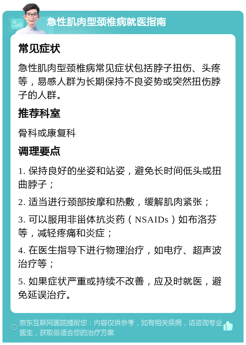 急性肌肉型颈椎病就医指南 常见症状 急性肌肉型颈椎病常见症状包括脖子扭伤、头疼等，易感人群为长期保持不良姿势或突然扭伤脖子的人群。 推荐科室 骨科或康复科 调理要点 1. 保持良好的坐姿和站姿，避免长时间低头或扭曲脖子； 2. 适当进行颈部按摩和热敷，缓解肌肉紧张； 3. 可以服用非甾体抗炎药（NSAIDs）如布洛芬等，减轻疼痛和炎症； 4. 在医生指导下进行物理治疗，如电疗、超声波治疗等； 5. 如果症状严重或持续不改善，应及时就医，避免延误治疗。