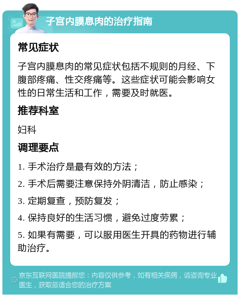 子宫内膜息肉的治疗指南 常见症状 子宫内膜息肉的常见症状包括不规则的月经、下腹部疼痛、性交疼痛等。这些症状可能会影响女性的日常生活和工作，需要及时就医。 推荐科室 妇科 调理要点 1. 手术治疗是最有效的方法； 2. 手术后需要注意保持外阴清洁，防止感染； 3. 定期复查，预防复发； 4. 保持良好的生活习惯，避免过度劳累； 5. 如果有需要，可以服用医生开具的药物进行辅助治疗。