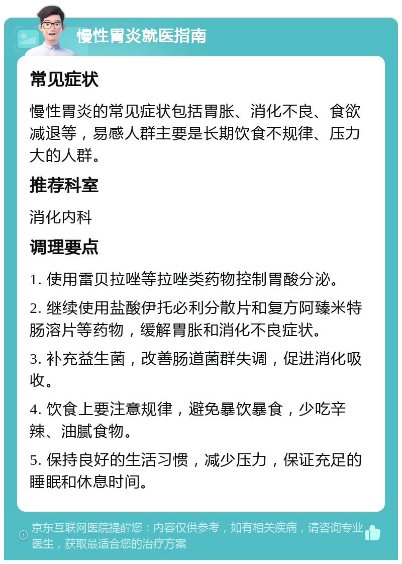 慢性胃炎就医指南 常见症状 慢性胃炎的常见症状包括胃胀、消化不良、食欲减退等，易感人群主要是长期饮食不规律、压力大的人群。 推荐科室 消化内科 调理要点 1. 使用雷贝拉唑等拉唑类药物控制胃酸分泌。 2. 继续使用盐酸伊托必利分散片和复方阿臻米特肠溶片等药物，缓解胃胀和消化不良症状。 3. 补充益生菌，改善肠道菌群失调，促进消化吸收。 4. 饮食上要注意规律，避免暴饮暴食，少吃辛辣、油腻食物。 5. 保持良好的生活习惯，减少压力，保证充足的睡眠和休息时间。