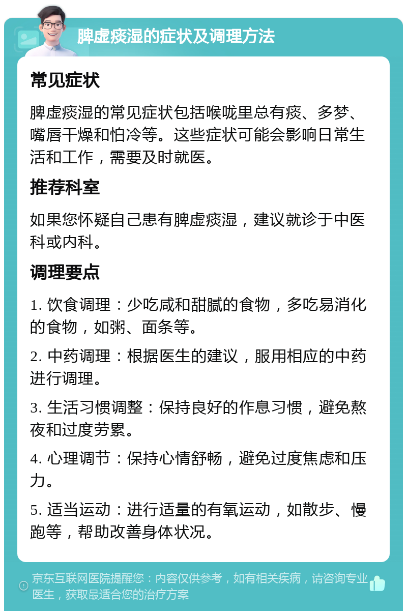 脾虚痰湿的症状及调理方法 常见症状 脾虚痰湿的常见症状包括喉咙里总有痰、多梦、嘴唇干燥和怕冷等。这些症状可能会影响日常生活和工作，需要及时就医。 推荐科室 如果您怀疑自己患有脾虚痰湿，建议就诊于中医科或内科。 调理要点 1. 饮食调理：少吃咸和甜腻的食物，多吃易消化的食物，如粥、面条等。 2. 中药调理：根据医生的建议，服用相应的中药进行调理。 3. 生活习惯调整：保持良好的作息习惯，避免熬夜和过度劳累。 4. 心理调节：保持心情舒畅，避免过度焦虑和压力。 5. 适当运动：进行适量的有氧运动，如散步、慢跑等，帮助改善身体状况。