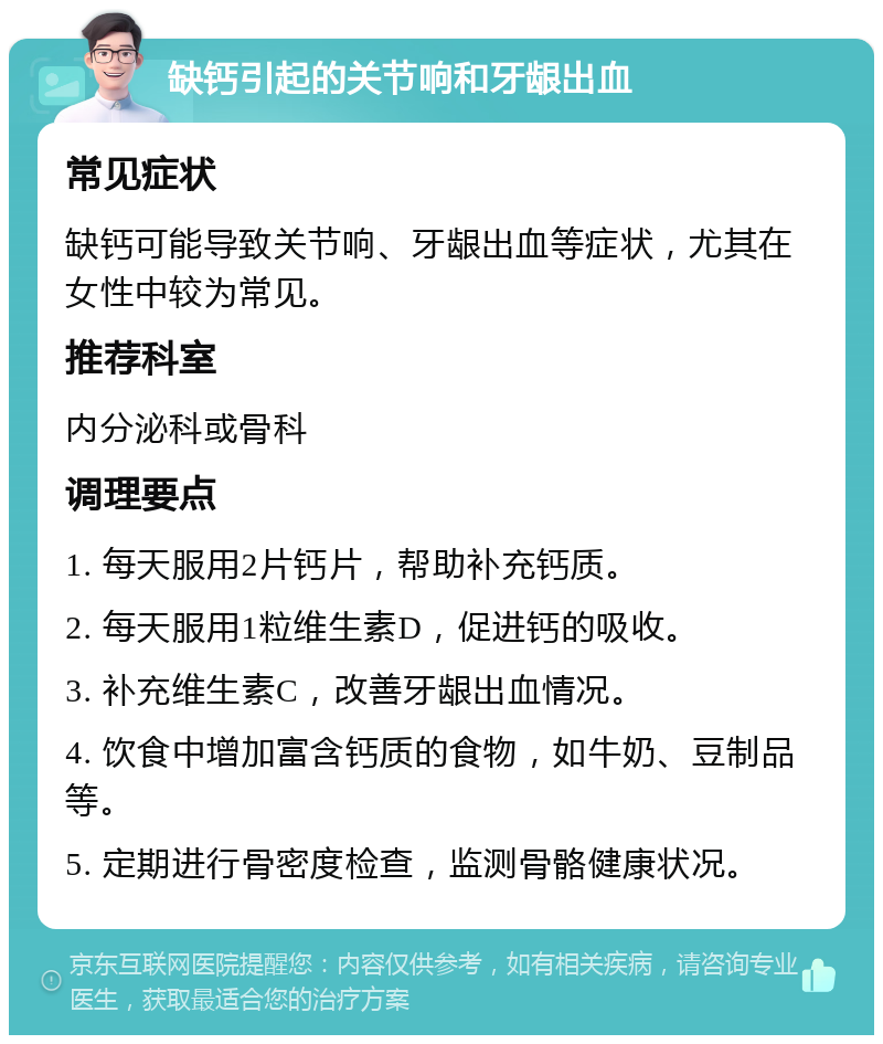 缺钙引起的关节响和牙龈出血 常见症状 缺钙可能导致关节响、牙龈出血等症状，尤其在女性中较为常见。 推荐科室 内分泌科或骨科 调理要点 1. 每天服用2片钙片，帮助补充钙质。 2. 每天服用1粒维生素D，促进钙的吸收。 3. 补充维生素C，改善牙龈出血情况。 4. 饮食中增加富含钙质的食物，如牛奶、豆制品等。 5. 定期进行骨密度检查，监测骨骼健康状况。