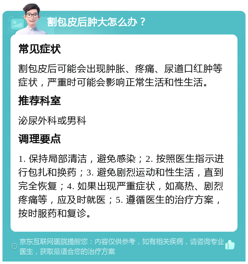 割包皮后肿大怎么办？ 常见症状 割包皮后可能会出现肿胀、疼痛、尿道口红肿等症状，严重时可能会影响正常生活和性生活。 推荐科室 泌尿外科或男科 调理要点 1. 保持局部清洁，避免感染；2. 按照医生指示进行包扎和换药；3. 避免剧烈运动和性生活，直到完全恢复；4. 如果出现严重症状，如高热、剧烈疼痛等，应及时就医；5. 遵循医生的治疗方案，按时服药和复诊。