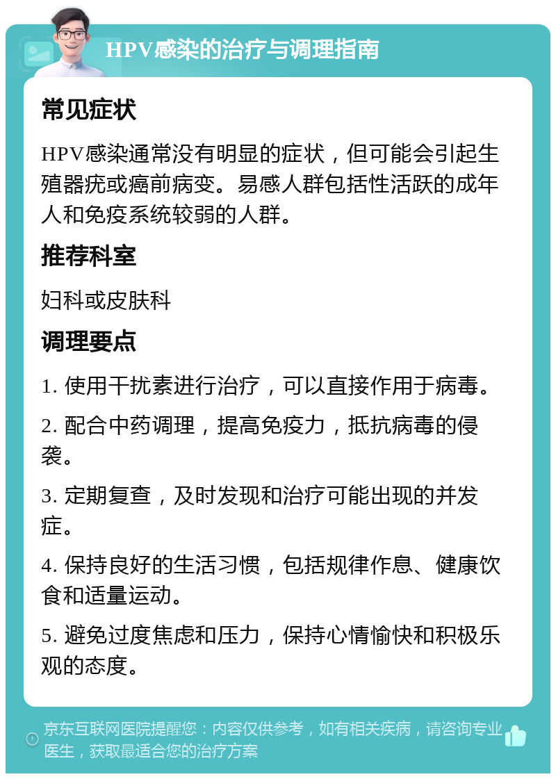 HPV感染的治疗与调理指南 常见症状 HPV感染通常没有明显的症状，但可能会引起生殖器疣或癌前病变。易感人群包括性活跃的成年人和免疫系统较弱的人群。 推荐科室 妇科或皮肤科 调理要点 1. 使用干扰素进行治疗，可以直接作用于病毒。 2. 配合中药调理，提高免疫力，抵抗病毒的侵袭。 3. 定期复查，及时发现和治疗可能出现的并发症。 4. 保持良好的生活习惯，包括规律作息、健康饮食和适量运动。 5. 避免过度焦虑和压力，保持心情愉快和积极乐观的态度。