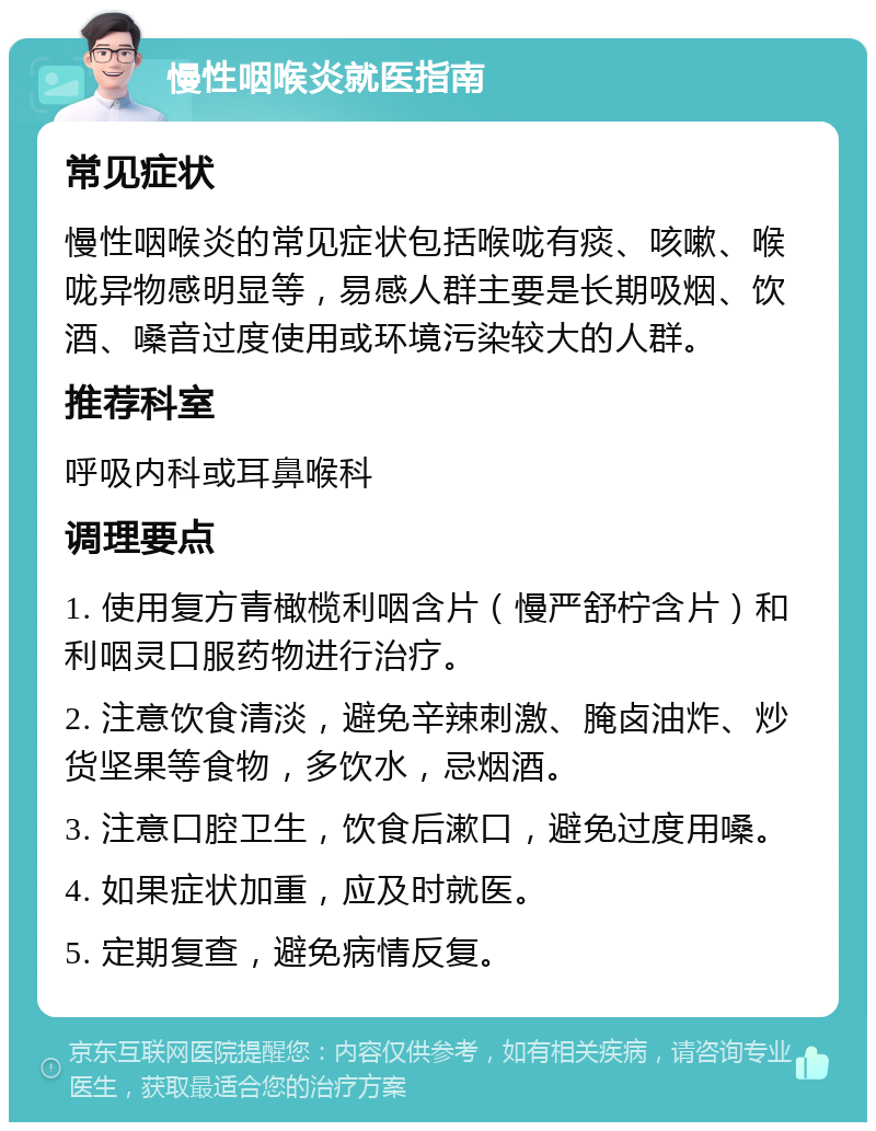 慢性咽喉炎就医指南 常见症状 慢性咽喉炎的常见症状包括喉咙有痰、咳嗽、喉咙异物感明显等，易感人群主要是长期吸烟、饮酒、嗓音过度使用或环境污染较大的人群。 推荐科室 呼吸内科或耳鼻喉科 调理要点 1. 使用复方青橄榄利咽含片（慢严舒柠含片）和利咽灵口服药物进行治疗。 2. 注意饮食清淡，避免辛辣刺激、腌卤油炸、炒货坚果等食物，多饮水，忌烟酒。 3. 注意口腔卫生，饮食后漱口，避免过度用嗓。 4. 如果症状加重，应及时就医。 5. 定期复查，避免病情反复。