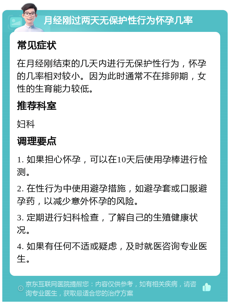 月经刚过两天无保护性行为怀孕几率 常见症状 在月经刚结束的几天内进行无保护性行为，怀孕的几率相对较小。因为此时通常不在排卵期，女性的生育能力较低。 推荐科室 妇科 调理要点 1. 如果担心怀孕，可以在10天后使用孕棒进行检测。 2. 在性行为中使用避孕措施，如避孕套或口服避孕药，以减少意外怀孕的风险。 3. 定期进行妇科检查，了解自己的生殖健康状况。 4. 如果有任何不适或疑虑，及时就医咨询专业医生。