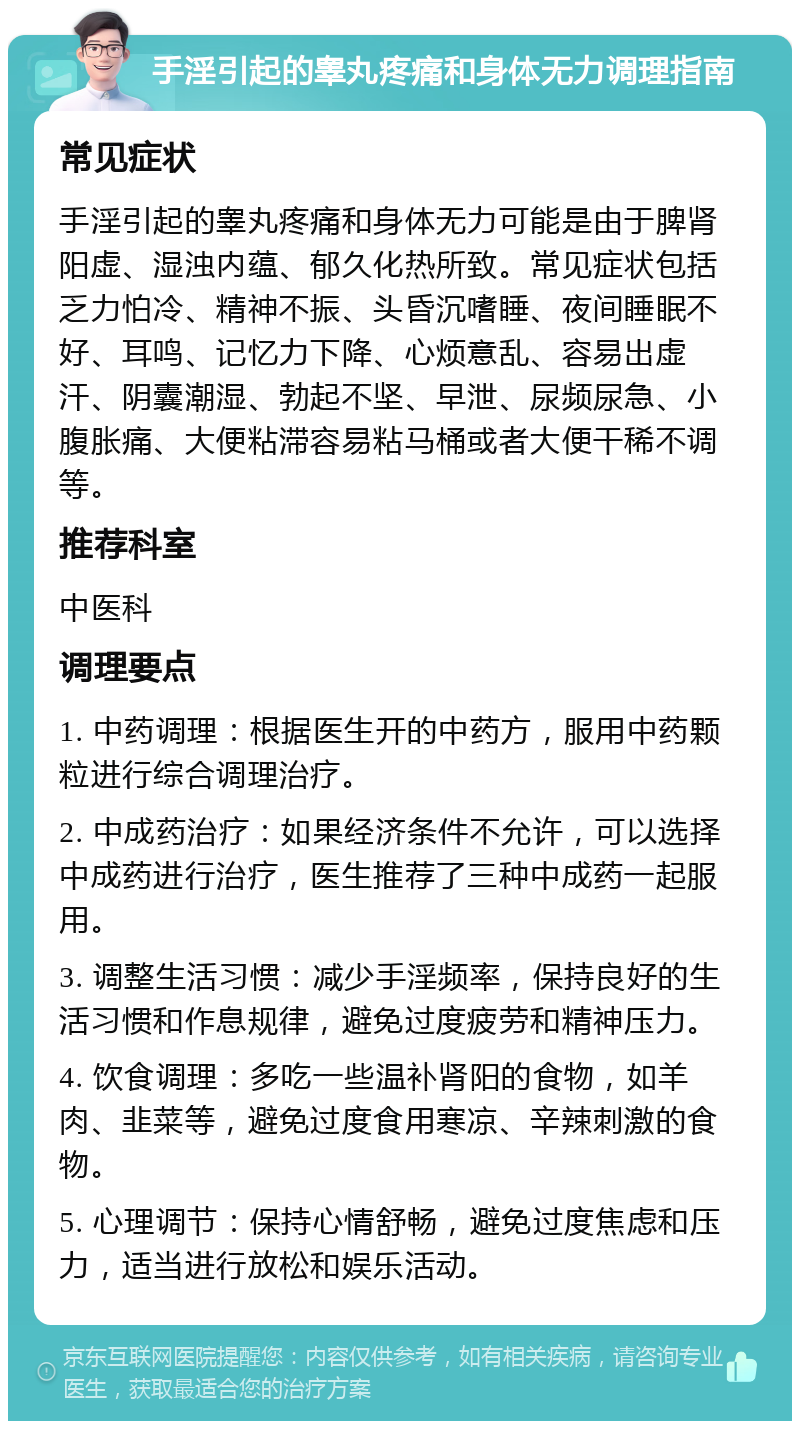 手淫引起的睾丸疼痛和身体无力调理指南 常见症状 手淫引起的睾丸疼痛和身体无力可能是由于脾肾阳虚、湿浊内蕴、郁久化热所致。常见症状包括乏力怕冷、精神不振、头昏沉嗜睡、夜间睡眠不好、耳鸣、记忆力下降、心烦意乱、容易出虚汗、阴囊潮湿、勃起不坚、早泄、尿频尿急、小腹胀痛、大便粘滞容易粘马桶或者大便干稀不调等。 推荐科室 中医科 调理要点 1. 中药调理：根据医生开的中药方，服用中药颗粒进行综合调理治疗。 2. 中成药治疗：如果经济条件不允许，可以选择中成药进行治疗，医生推荐了三种中成药一起服用。 3. 调整生活习惯：减少手淫频率，保持良好的生活习惯和作息规律，避免过度疲劳和精神压力。 4. 饮食调理：多吃一些温补肾阳的食物，如羊肉、韭菜等，避免过度食用寒凉、辛辣刺激的食物。 5. 心理调节：保持心情舒畅，避免过度焦虑和压力，适当进行放松和娱乐活动。