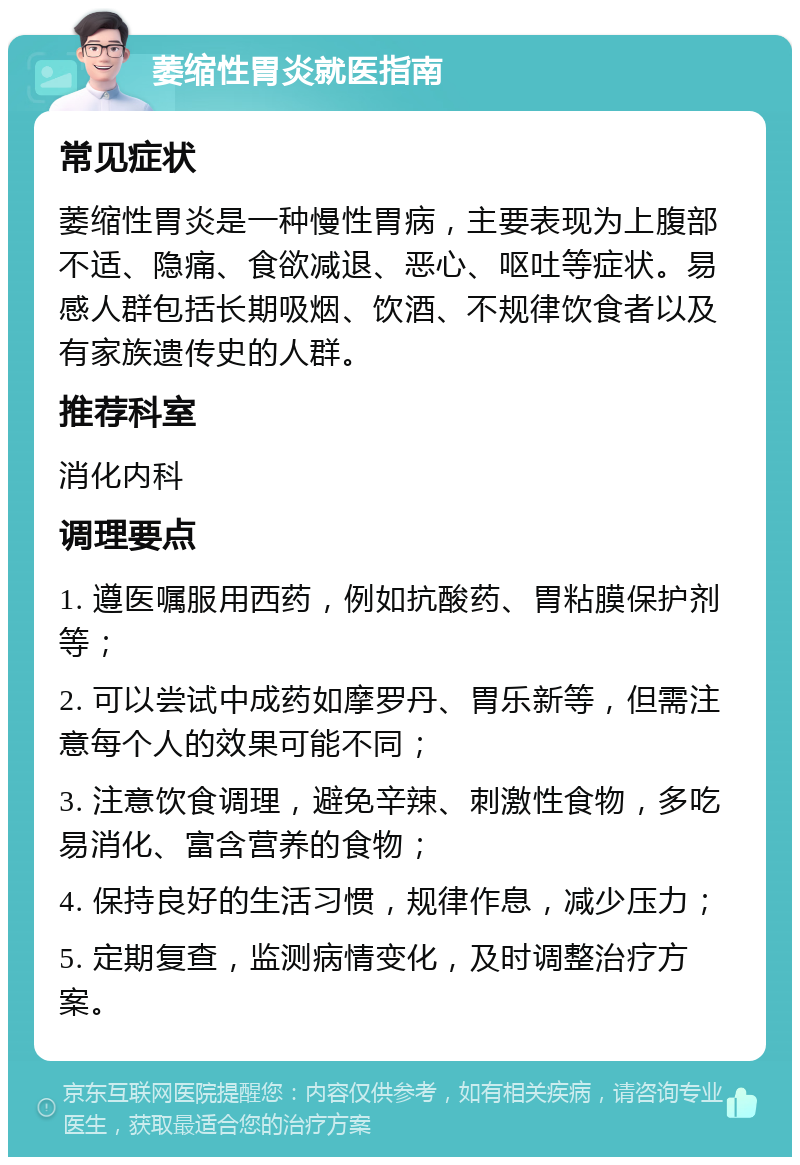 萎缩性胃炎就医指南 常见症状 萎缩性胃炎是一种慢性胃病，主要表现为上腹部不适、隐痛、食欲减退、恶心、呕吐等症状。易感人群包括长期吸烟、饮酒、不规律饮食者以及有家族遗传史的人群。 推荐科室 消化内科 调理要点 1. 遵医嘱服用西药，例如抗酸药、胃粘膜保护剂等； 2. 可以尝试中成药如摩罗丹、胃乐新等，但需注意每个人的效果可能不同； 3. 注意饮食调理，避免辛辣、刺激性食物，多吃易消化、富含营养的食物； 4. 保持良好的生活习惯，规律作息，减少压力； 5. 定期复查，监测病情变化，及时调整治疗方案。