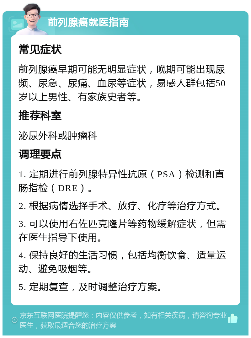 前列腺癌就医指南 常见症状 前列腺癌早期可能无明显症状，晚期可能出现尿频、尿急、尿痛、血尿等症状，易感人群包括50岁以上男性、有家族史者等。 推荐科室 泌尿外科或肿瘤科 调理要点 1. 定期进行前列腺特异性抗原（PSA）检测和直肠指检（DRE）。 2. 根据病情选择手术、放疗、化疗等治疗方式。 3. 可以使用右佐匹克隆片等药物缓解症状，但需在医生指导下使用。 4. 保持良好的生活习惯，包括均衡饮食、适量运动、避免吸烟等。 5. 定期复查，及时调整治疗方案。