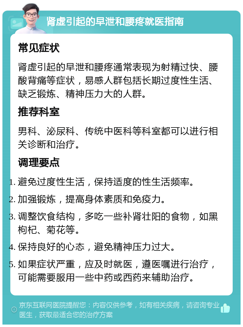 肾虚引起的早泄和腰疼就医指南 常见症状 肾虚引起的早泄和腰疼通常表现为射精过快、腰酸背痛等症状，易感人群包括长期过度性生活、缺乏锻炼、精神压力大的人群。 推荐科室 男科、泌尿科、传统中医科等科室都可以进行相关诊断和治疗。 调理要点 避免过度性生活，保持适度的性生活频率。 加强锻炼，提高身体素质和免疫力。 调整饮食结构，多吃一些补肾壮阳的食物，如黑枸杞、菊花等。 保持良好的心态，避免精神压力过大。 如果症状严重，应及时就医，遵医嘱进行治疗，可能需要服用一些中药或西药来辅助治疗。