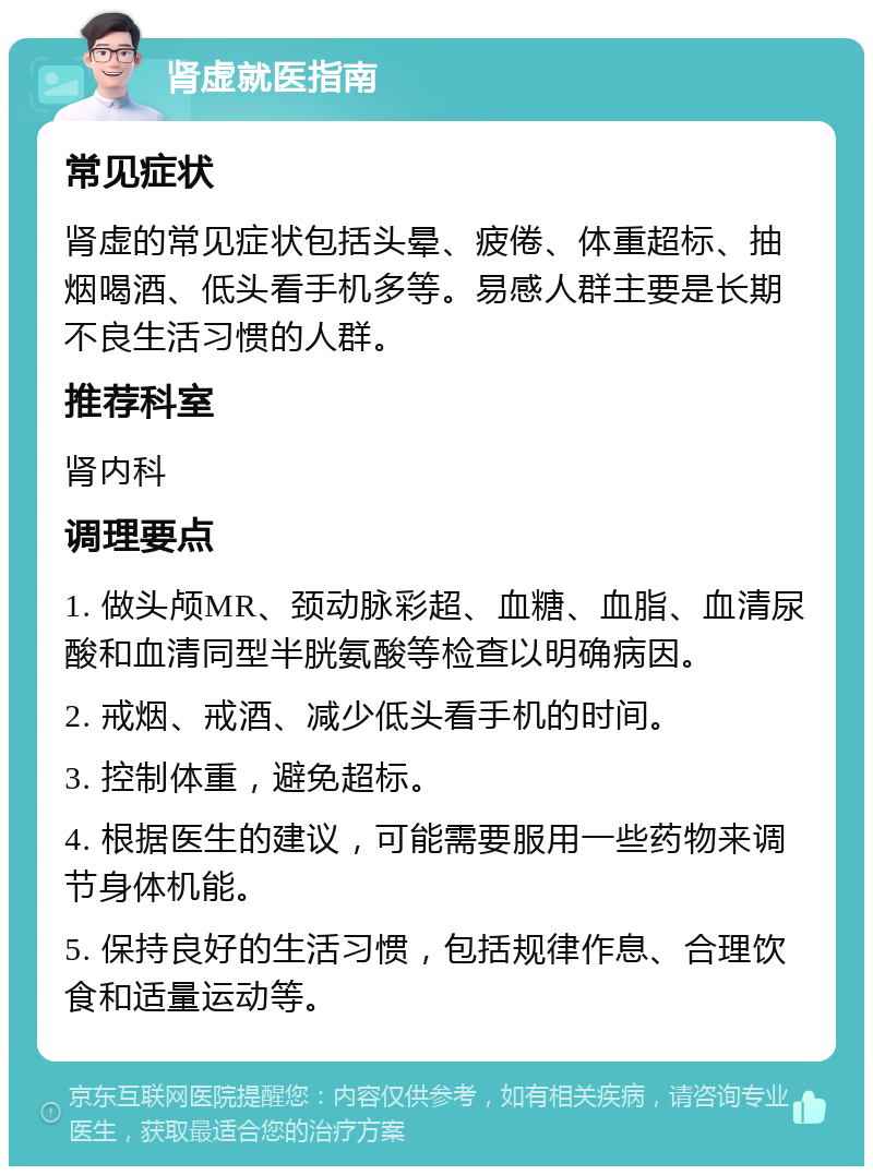 肾虚就医指南 常见症状 肾虚的常见症状包括头晕、疲倦、体重超标、抽烟喝酒、低头看手机多等。易感人群主要是长期不良生活习惯的人群。 推荐科室 肾内科 调理要点 1. 做头颅MR、颈动脉彩超、血糖、血脂、血清尿酸和血清同型半胱氨酸等检查以明确病因。 2. 戒烟、戒酒、减少低头看手机的时间。 3. 控制体重，避免超标。 4. 根据医生的建议，可能需要服用一些药物来调节身体机能。 5. 保持良好的生活习惯，包括规律作息、合理饮食和适量运动等。