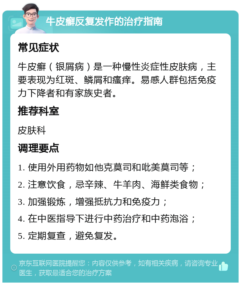 牛皮癣反复发作的治疗指南 常见症状 牛皮癣（银屑病）是一种慢性炎症性皮肤病，主要表现为红斑、鳞屑和瘙痒。易感人群包括免疫力下降者和有家族史者。 推荐科室 皮肤科 调理要点 1. 使用外用药物如他克莫司和吡美莫司等； 2. 注意饮食，忌辛辣、牛羊肉、海鲜类食物； 3. 加强锻炼，增强抵抗力和免疫力； 4. 在中医指导下进行中药治疗和中药泡浴； 5. 定期复查，避免复发。