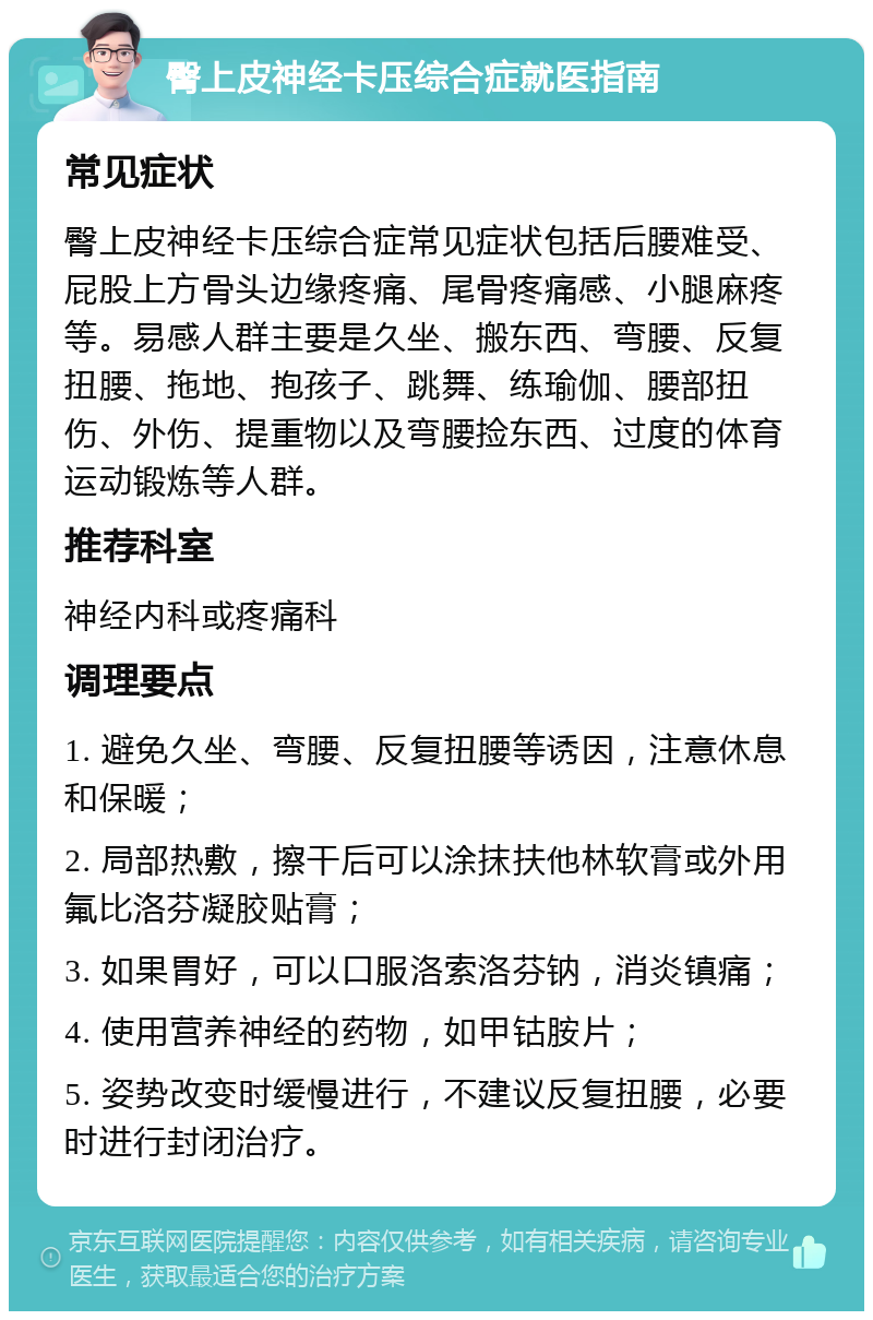 臀上皮神经卡压综合症就医指南 常见症状 臀上皮神经卡压综合症常见症状包括后腰难受、屁股上方骨头边缘疼痛、尾骨疼痛感、小腿麻疼等。易感人群主要是久坐、搬东西、弯腰、反复扭腰、拖地、抱孩子、跳舞、练瑜伽、腰部扭伤、外伤、提重物以及弯腰捡东西、过度的体育运动锻炼等人群。 推荐科室 神经内科或疼痛科 调理要点 1. 避免久坐、弯腰、反复扭腰等诱因，注意休息和保暖； 2. 局部热敷，擦干后可以涂抹扶他林软膏或外用氟比洛芬凝胶贴膏； 3. 如果胃好，可以口服洛索洛芬钠，消炎镇痛； 4. 使用营养神经的药物，如甲钴胺片； 5. 姿势改变时缓慢进行，不建议反复扭腰，必要时进行封闭治疗。