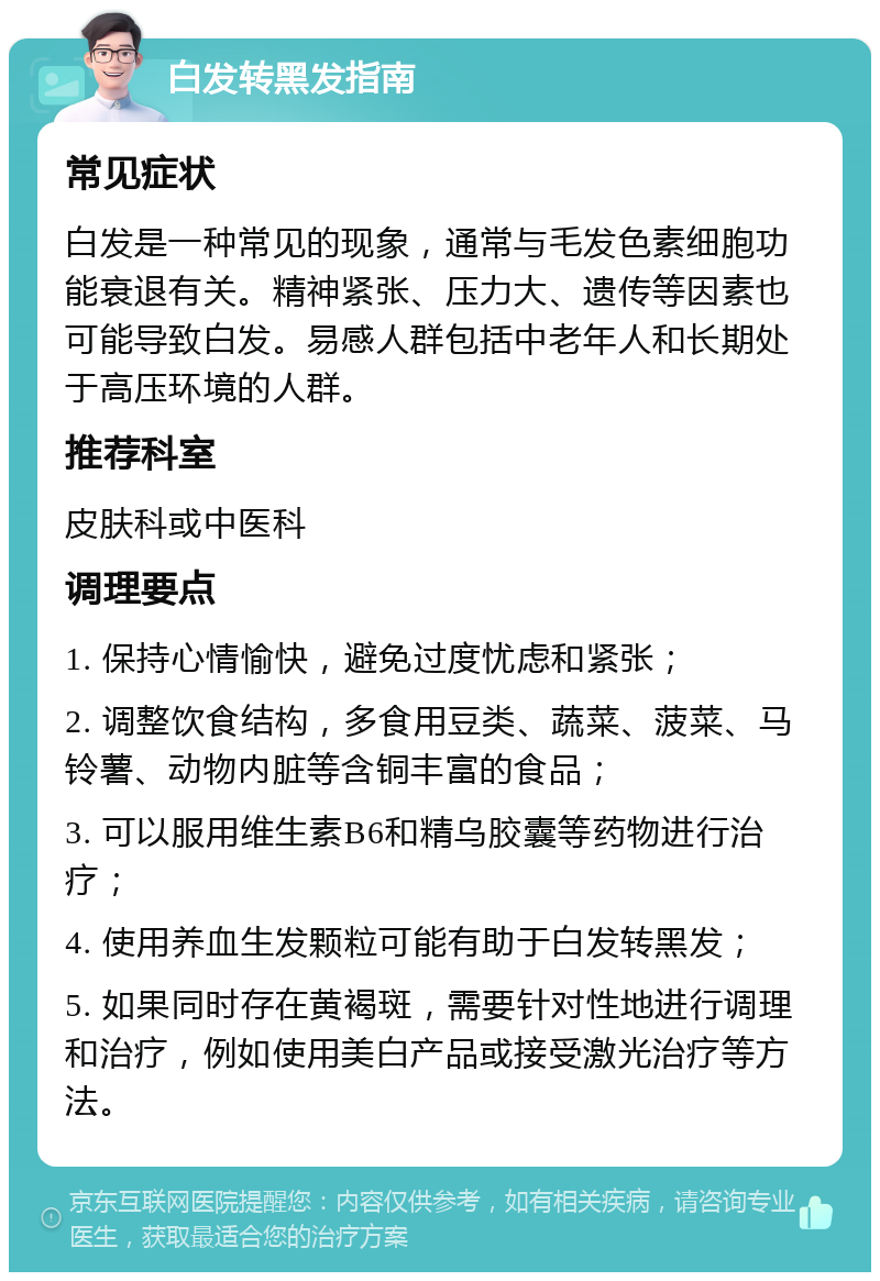 白发转黑发指南 常见症状 白发是一种常见的现象，通常与毛发色素细胞功能衰退有关。精神紧张、压力大、遗传等因素也可能导致白发。易感人群包括中老年人和长期处于高压环境的人群。 推荐科室 皮肤科或中医科 调理要点 1. 保持心情愉快，避免过度忧虑和紧张； 2. 调整饮食结构，多食用豆类、蔬菜、菠菜、马铃薯、动物内脏等含铜丰富的食品； 3. 可以服用维生素B6和精乌胶囊等药物进行治疗； 4. 使用养血生发颗粒可能有助于白发转黑发； 5. 如果同时存在黄褐斑，需要针对性地进行调理和治疗，例如使用美白产品或接受激光治疗等方法。