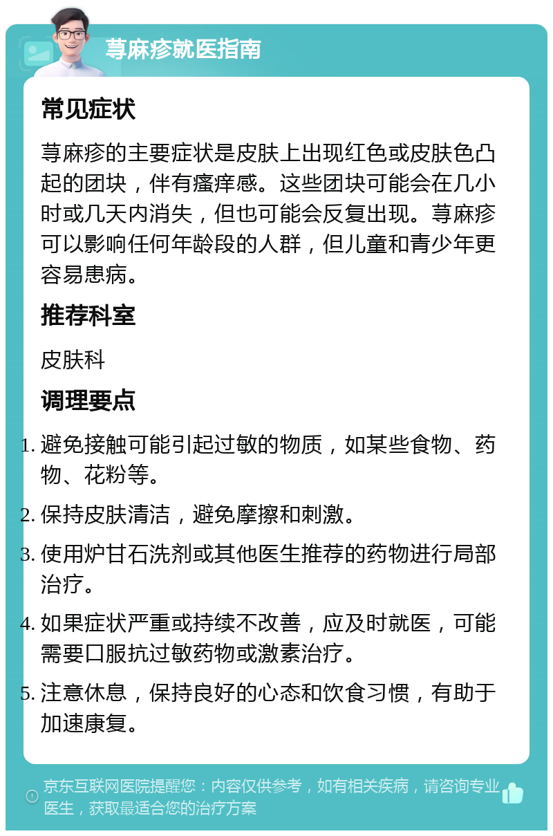 荨麻疹就医指南 常见症状 荨麻疹的主要症状是皮肤上出现红色或皮肤色凸起的团块，伴有瘙痒感。这些团块可能会在几小时或几天内消失，但也可能会反复出现。荨麻疹可以影响任何年龄段的人群，但儿童和青少年更容易患病。 推荐科室 皮肤科 调理要点 避免接触可能引起过敏的物质，如某些食物、药物、花粉等。 保持皮肤清洁，避免摩擦和刺激。 使用炉甘石洗剂或其他医生推荐的药物进行局部治疗。 如果症状严重或持续不改善，应及时就医，可能需要口服抗过敏药物或激素治疗。 注意休息，保持良好的心态和饮食习惯，有助于加速康复。