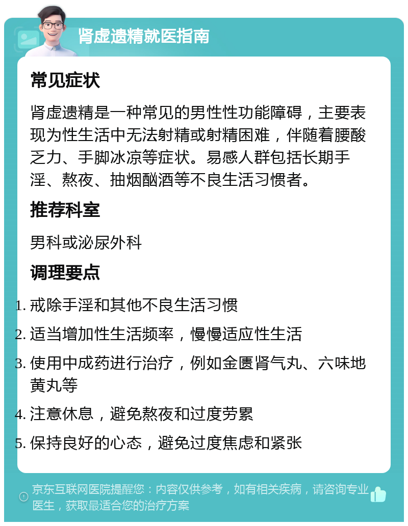 肾虚遗精就医指南 常见症状 肾虚遗精是一种常见的男性性功能障碍，主要表现为性生活中无法射精或射精困难，伴随着腰酸乏力、手脚冰凉等症状。易感人群包括长期手淫、熬夜、抽烟酗酒等不良生活习惯者。 推荐科室 男科或泌尿外科 调理要点 戒除手淫和其他不良生活习惯 适当增加性生活频率，慢慢适应性生活 使用中成药进行治疗，例如金匮肾气丸、六味地黄丸等 注意休息，避免熬夜和过度劳累 保持良好的心态，避免过度焦虑和紧张