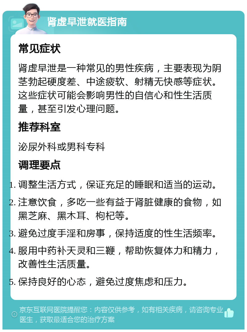 肾虚早泄就医指南 常见症状 肾虚早泄是一种常见的男性疾病，主要表现为阴茎勃起硬度差、中途疲软、射精无快感等症状。这些症状可能会影响男性的自信心和性生活质量，甚至引发心理问题。 推荐科室 泌尿外科或男科专科 调理要点 调整生活方式，保证充足的睡眠和适当的运动。 注意饮食，多吃一些有益于肾脏健康的食物，如黑芝麻、黑木耳、枸杞等。 避免过度手淫和房事，保持适度的性生活频率。 服用中药补天灵和三鞭，帮助恢复体力和精力，改善性生活质量。 保持良好的心态，避免过度焦虑和压力。