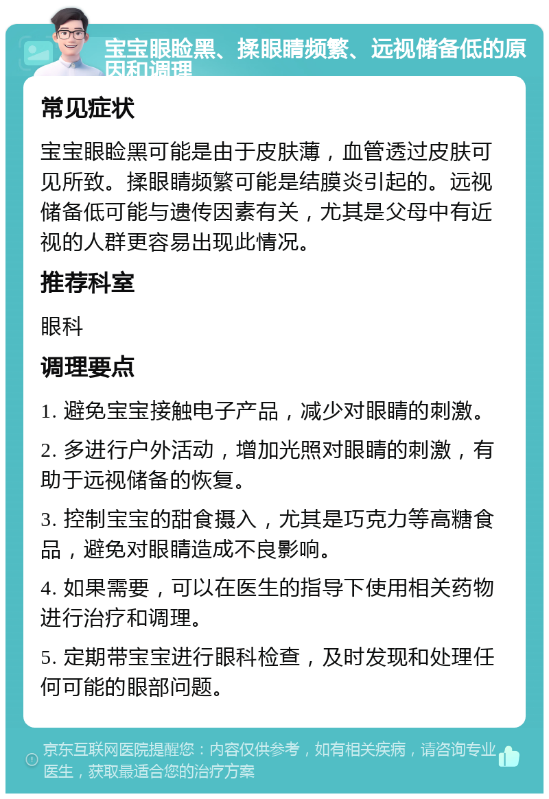 宝宝眼睑黑、揉眼睛频繁、远视储备低的原因和调理 常见症状 宝宝眼睑黑可能是由于皮肤薄，血管透过皮肤可见所致。揉眼睛频繁可能是结膜炎引起的。远视储备低可能与遗传因素有关，尤其是父母中有近视的人群更容易出现此情况。 推荐科室 眼科 调理要点 1. 避免宝宝接触电子产品，减少对眼睛的刺激。 2. 多进行户外活动，增加光照对眼睛的刺激，有助于远视储备的恢复。 3. 控制宝宝的甜食摄入，尤其是巧克力等高糖食品，避免对眼睛造成不良影响。 4. 如果需要，可以在医生的指导下使用相关药物进行治疗和调理。 5. 定期带宝宝进行眼科检查，及时发现和处理任何可能的眼部问题。