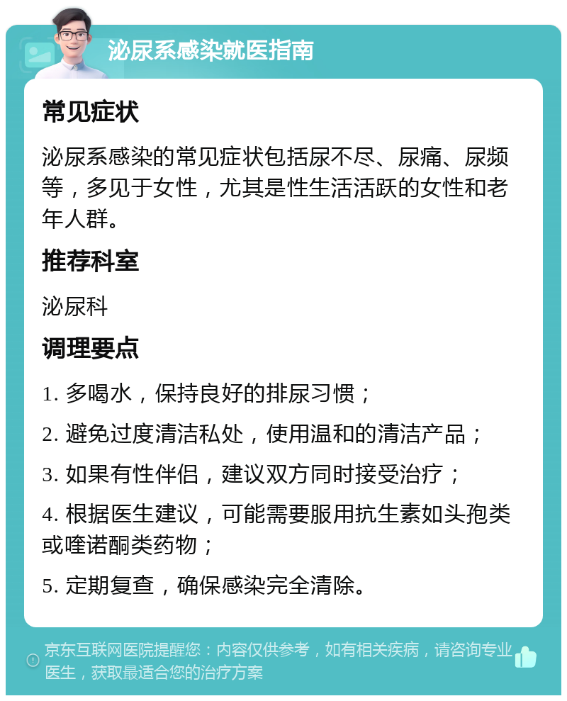 泌尿系感染就医指南 常见症状 泌尿系感染的常见症状包括尿不尽、尿痛、尿频等，多见于女性，尤其是性生活活跃的女性和老年人群。 推荐科室 泌尿科 调理要点 1. 多喝水，保持良好的排尿习惯； 2. 避免过度清洁私处，使用温和的清洁产品； 3. 如果有性伴侣，建议双方同时接受治疗； 4. 根据医生建议，可能需要服用抗生素如头孢类或喹诺酮类药物； 5. 定期复查，确保感染完全清除。