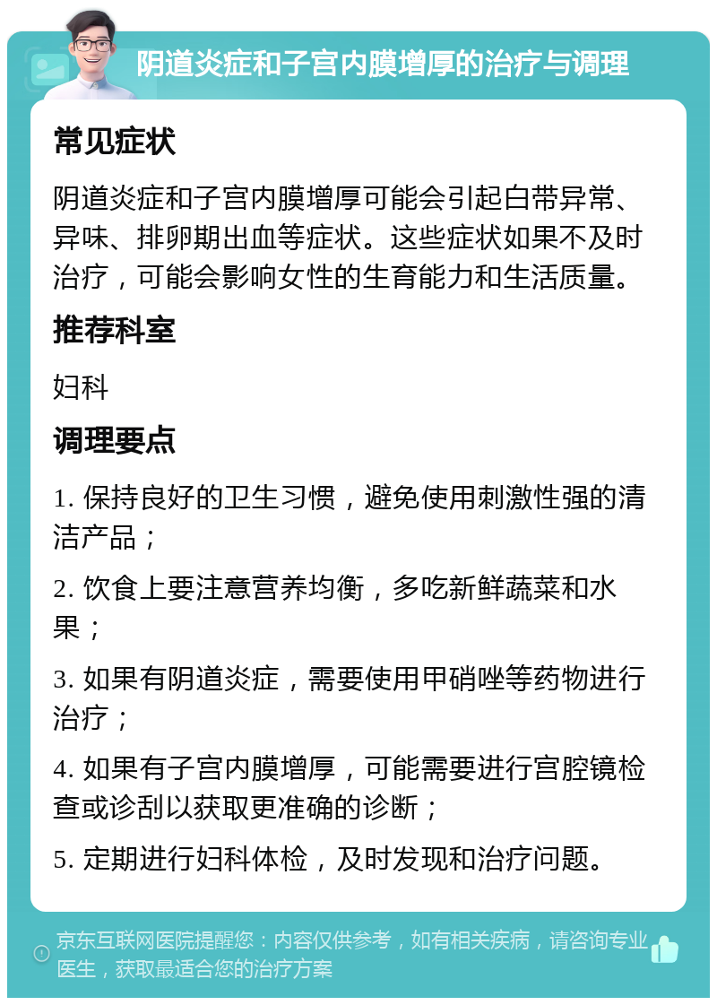 阴道炎症和子宫内膜增厚的治疗与调理 常见症状 阴道炎症和子宫内膜增厚可能会引起白带异常、异味、排卵期出血等症状。这些症状如果不及时治疗，可能会影响女性的生育能力和生活质量。 推荐科室 妇科 调理要点 1. 保持良好的卫生习惯，避免使用刺激性强的清洁产品； 2. 饮食上要注意营养均衡，多吃新鲜蔬菜和水果； 3. 如果有阴道炎症，需要使用甲硝唑等药物进行治疗； 4. 如果有子宫内膜增厚，可能需要进行宫腔镜检查或诊刮以获取更准确的诊断； 5. 定期进行妇科体检，及时发现和治疗问题。