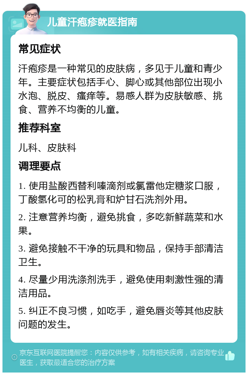 儿童汗疱疹就医指南 常见症状 汗疱疹是一种常见的皮肤病，多见于儿童和青少年。主要症状包括手心、脚心或其他部位出现小水泡、脱皮、瘙痒等。易感人群为皮肤敏感、挑食、营养不均衡的儿童。 推荐科室 儿科、皮肤科 调理要点 1. 使用盐酸西替利嗪滴剂或氯雷他定糖浆口服，丁酸氢化可的松乳膏和炉甘石洗剂外用。 2. 注意营养均衡，避免挑食，多吃新鲜蔬菜和水果。 3. 避免接触不干净的玩具和物品，保持手部清洁卫生。 4. 尽量少用洗涤剂洗手，避免使用刺激性强的清洁用品。 5. 纠正不良习惯，如吃手，避免唇炎等其他皮肤问题的发生。