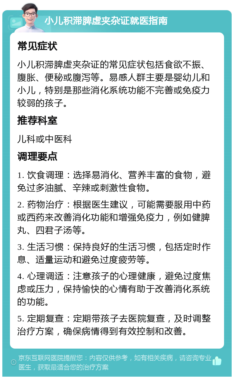 小儿积滞脾虚夹杂证就医指南 常见症状 小儿积滞脾虚夹杂证的常见症状包括食欲不振、腹胀、便秘或腹泻等。易感人群主要是婴幼儿和小儿，特别是那些消化系统功能不完善或免疫力较弱的孩子。 推荐科室 儿科或中医科 调理要点 1. 饮食调理：选择易消化、营养丰富的食物，避免过多油腻、辛辣或刺激性食物。 2. 药物治疗：根据医生建议，可能需要服用中药或西药来改善消化功能和增强免疫力，例如健脾丸、四君子汤等。 3. 生活习惯：保持良好的生活习惯，包括定时作息、适量运动和避免过度疲劳等。 4. 心理调适：注意孩子的心理健康，避免过度焦虑或压力，保持愉快的心情有助于改善消化系统的功能。 5. 定期复查：定期带孩子去医院复查，及时调整治疗方案，确保病情得到有效控制和改善。