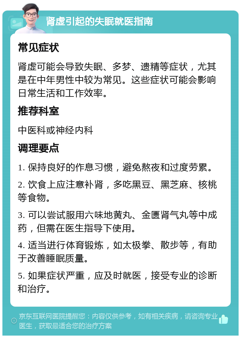 肾虚引起的失眠就医指南 常见症状 肾虚可能会导致失眠、多梦、遗精等症状，尤其是在中年男性中较为常见。这些症状可能会影响日常生活和工作效率。 推荐科室 中医科或神经内科 调理要点 1. 保持良好的作息习惯，避免熬夜和过度劳累。 2. 饮食上应注意补肾，多吃黑豆、黑芝麻、核桃等食物。 3. 可以尝试服用六味地黄丸、金匮肾气丸等中成药，但需在医生指导下使用。 4. 适当进行体育锻炼，如太极拳、散步等，有助于改善睡眠质量。 5. 如果症状严重，应及时就医，接受专业的诊断和治疗。