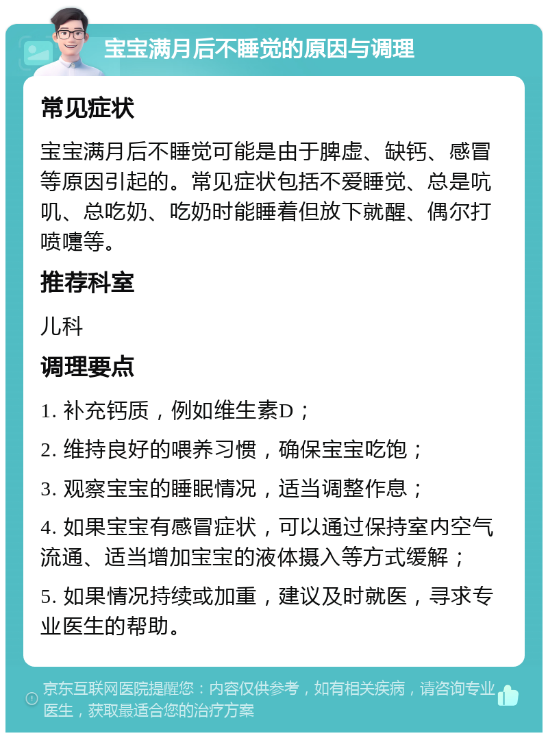 宝宝满月后不睡觉的原因与调理 常见症状 宝宝满月后不睡觉可能是由于脾虚、缺钙、感冒等原因引起的。常见症状包括不爱睡觉、总是吭叽、总吃奶、吃奶时能睡着但放下就醒、偶尔打喷嚏等。 推荐科室 儿科 调理要点 1. 补充钙质，例如维生素D； 2. 维持良好的喂养习惯，确保宝宝吃饱； 3. 观察宝宝的睡眠情况，适当调整作息； 4. 如果宝宝有感冒症状，可以通过保持室内空气流通、适当增加宝宝的液体摄入等方式缓解； 5. 如果情况持续或加重，建议及时就医，寻求专业医生的帮助。