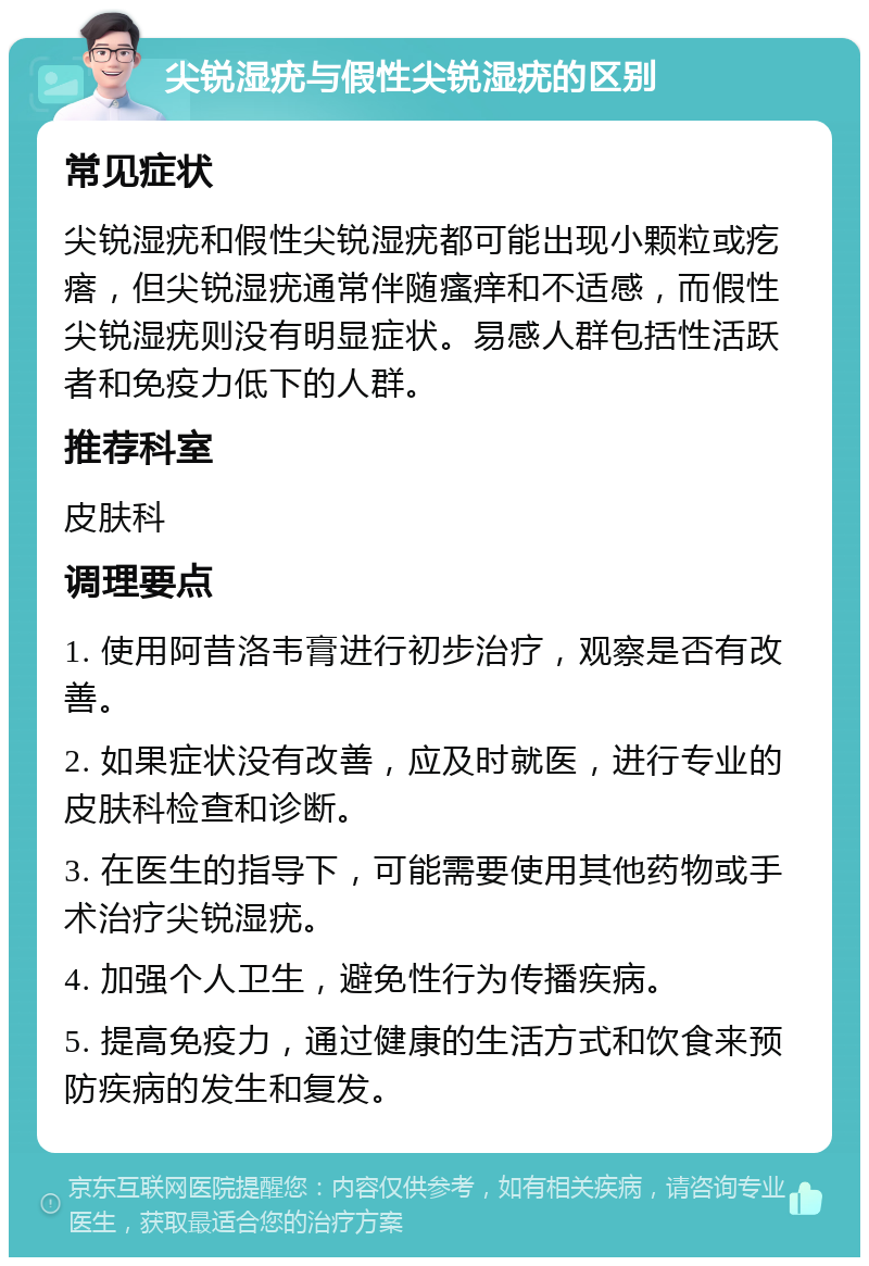 尖锐湿疣与假性尖锐湿疣的区别 常见症状 尖锐湿疣和假性尖锐湿疣都可能出现小颗粒或疙瘩，但尖锐湿疣通常伴随瘙痒和不适感，而假性尖锐湿疣则没有明显症状。易感人群包括性活跃者和免疫力低下的人群。 推荐科室 皮肤科 调理要点 1. 使用阿昔洛韦膏进行初步治疗，观察是否有改善。 2. 如果症状没有改善，应及时就医，进行专业的皮肤科检查和诊断。 3. 在医生的指导下，可能需要使用其他药物或手术治疗尖锐湿疣。 4. 加强个人卫生，避免性行为传播疾病。 5. 提高免疫力，通过健康的生活方式和饮食来预防疾病的发生和复发。