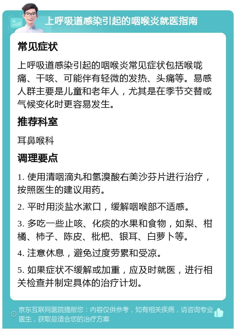 上呼吸道感染引起的咽喉炎就医指南 常见症状 上呼吸道感染引起的咽喉炎常见症状包括喉咙痛、干咳、可能伴有轻微的发热、头痛等。易感人群主要是儿童和老年人，尤其是在季节交替或气候变化时更容易发生。 推荐科室 耳鼻喉科 调理要点 1. 使用清咽滴丸和氢溴酸右美沙芬片进行治疗，按照医生的建议用药。 2. 平时用淡盐水漱口，缓解咽喉部不适感。 3. 多吃一些止咳、化痰的水果和食物，如梨、柑橘、柿子、陈皮、枇杷、银耳、白萝卜等。 4. 注意休息，避免过度劳累和受凉。 5. 如果症状不缓解或加重，应及时就医，进行相关检查并制定具体的治疗计划。