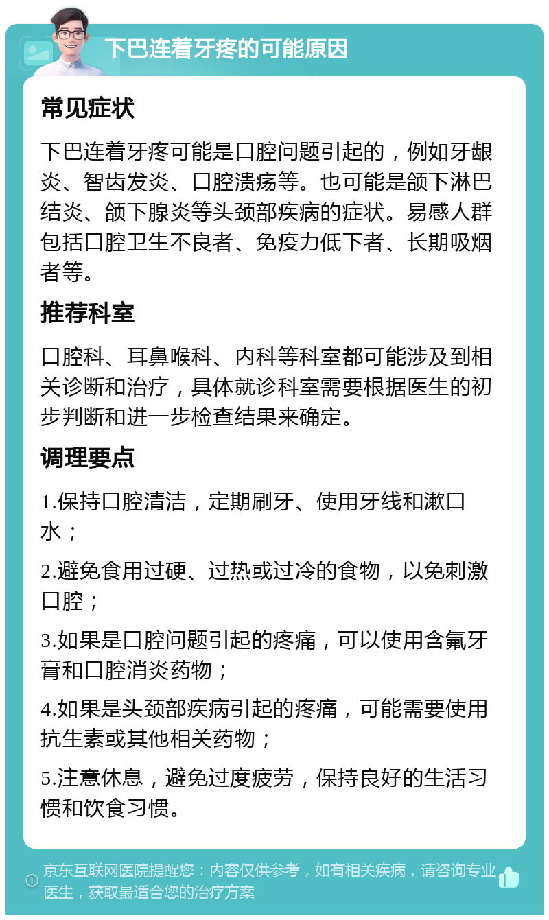 下巴连着牙疼的可能原因 常见症状 下巴连着牙疼可能是口腔问题引起的，例如牙龈炎、智齿发炎、口腔溃疡等。也可能是颌下淋巴结炎、颌下腺炎等头颈部疾病的症状。易感人群包括口腔卫生不良者、免疫力低下者、长期吸烟者等。 推荐科室 口腔科、耳鼻喉科、内科等科室都可能涉及到相关诊断和治疗，具体就诊科室需要根据医生的初步判断和进一步检查结果来确定。 调理要点 1.保持口腔清洁，定期刷牙、使用牙线和漱口水； 2.避免食用过硬、过热或过冷的食物，以免刺激口腔； 3.如果是口腔问题引起的疼痛，可以使用含氟牙膏和口腔消炎药物； 4.如果是头颈部疾病引起的疼痛，可能需要使用抗生素或其他相关药物； 5.注意休息，避免过度疲劳，保持良好的生活习惯和饮食习惯。