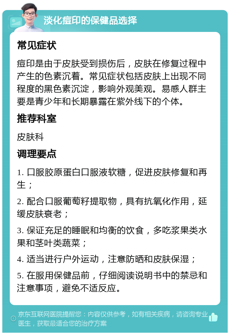 淡化痘印的保健品选择 常见症状 痘印是由于皮肤受到损伤后，皮肤在修复过程中产生的色素沉着。常见症状包括皮肤上出现不同程度的黑色素沉淀，影响外观美观。易感人群主要是青少年和长期暴露在紫外线下的个体。 推荐科室 皮肤科 调理要点 1. 口服胶原蛋白口服液软糖，促进皮肤修复和再生； 2. 配合口服葡萄籽提取物，具有抗氧化作用，延缓皮肤衰老； 3. 保证充足的睡眠和均衡的饮食，多吃浆果类水果和茎叶类蔬菜； 4. 适当进行户外运动，注意防晒和皮肤保湿； 5. 在服用保健品前，仔细阅读说明书中的禁忌和注意事项，避免不适反应。