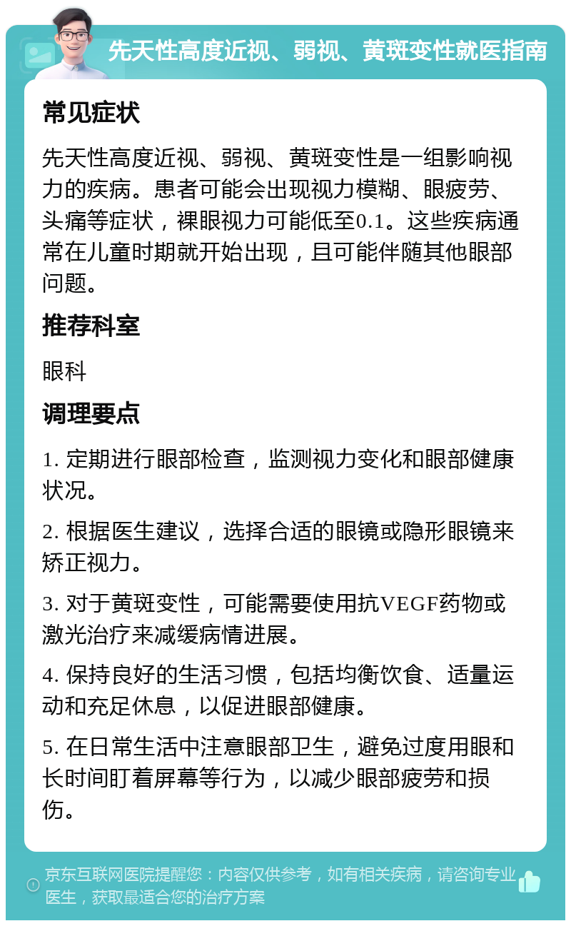 先天性高度近视、弱视、黄斑变性就医指南 常见症状 先天性高度近视、弱视、黄斑变性是一组影响视力的疾病。患者可能会出现视力模糊、眼疲劳、头痛等症状，裸眼视力可能低至0.1。这些疾病通常在儿童时期就开始出现，且可能伴随其他眼部问题。 推荐科室 眼科 调理要点 1. 定期进行眼部检查，监测视力变化和眼部健康状况。 2. 根据医生建议，选择合适的眼镜或隐形眼镜来矫正视力。 3. 对于黄斑变性，可能需要使用抗VEGF药物或激光治疗来减缓病情进展。 4. 保持良好的生活习惯，包括均衡饮食、适量运动和充足休息，以促进眼部健康。 5. 在日常生活中注意眼部卫生，避免过度用眼和长时间盯着屏幕等行为，以减少眼部疲劳和损伤。