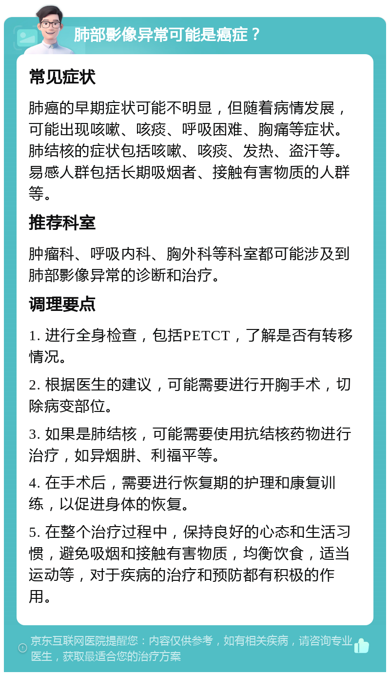 肺部影像异常可能是癌症？ 常见症状 肺癌的早期症状可能不明显，但随着病情发展，可能出现咳嗽、咳痰、呼吸困难、胸痛等症状。肺结核的症状包括咳嗽、咳痰、发热、盗汗等。易感人群包括长期吸烟者、接触有害物质的人群等。 推荐科室 肿瘤科、呼吸内科、胸外科等科室都可能涉及到肺部影像异常的诊断和治疗。 调理要点 1. 进行全身检查，包括PETCT，了解是否有转移情况。 2. 根据医生的建议，可能需要进行开胸手术，切除病变部位。 3. 如果是肺结核，可能需要使用抗结核药物进行治疗，如异烟肼、利福平等。 4. 在手术后，需要进行恢复期的护理和康复训练，以促进身体的恢复。 5. 在整个治疗过程中，保持良好的心态和生活习惯，避免吸烟和接触有害物质，均衡饮食，适当运动等，对于疾病的治疗和预防都有积极的作用。