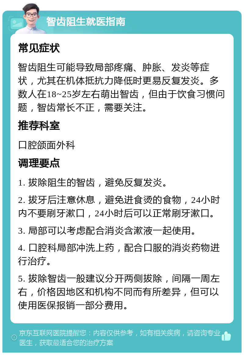 智齿阻生就医指南 常见症状 智齿阻生可能导致局部疼痛、肿胀、发炎等症状，尤其在机体抵抗力降低时更易反复发炎。多数人在18~25岁左右萌出智齿，但由于饮食习惯问题，智齿常长不正，需要关注。 推荐科室 口腔颌面外科 调理要点 1. 拔除阻生的智齿，避免反复发炎。 2. 拔牙后注意休息，避免进食烫的食物，24小时内不要刷牙漱口，24小时后可以正常刷牙漱口。 3. 局部可以考虑配合消炎含漱液一起使用。 4. 口腔科局部冲洗上药，配合口服的消炎药物进行治疗。 5. 拔除智齿一般建议分开两侧拔除，间隔一周左右，价格因地区和机构不同而有所差异，但可以使用医保报销一部分费用。