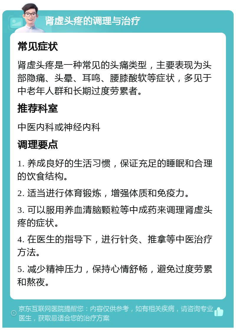 肾虚头疼的调理与治疗 常见症状 肾虚头疼是一种常见的头痛类型，主要表现为头部隐痛、头晕、耳鸣、腰膝酸软等症状，多见于中老年人群和长期过度劳累者。 推荐科室 中医内科或神经内科 调理要点 1. 养成良好的生活习惯，保证充足的睡眠和合理的饮食结构。 2. 适当进行体育锻炼，增强体质和免疫力。 3. 可以服用养血清脑颗粒等中成药来调理肾虚头疼的症状。 4. 在医生的指导下，进行针灸、推拿等中医治疗方法。 5. 减少精神压力，保持心情舒畅，避免过度劳累和熬夜。