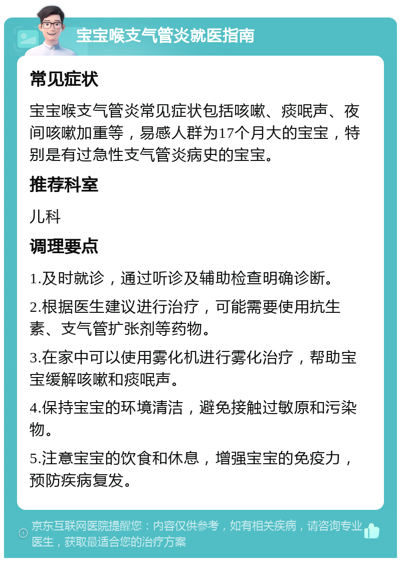 宝宝喉支气管炎就医指南 常见症状 宝宝喉支气管炎常见症状包括咳嗽、痰呡声、夜间咳嗽加重等，易感人群为17个月大的宝宝，特别是有过急性支气管炎病史的宝宝。 推荐科室 儿科 调理要点 1.及时就诊，通过听诊及辅助检查明确诊断。 2.根据医生建议进行治疗，可能需要使用抗生素、支气管扩张剂等药物。 3.在家中可以使用雾化机进行雾化治疗，帮助宝宝缓解咳嗽和痰呡声。 4.保持宝宝的环境清洁，避免接触过敏原和污染物。 5.注意宝宝的饮食和休息，增强宝宝的免疫力，预防疾病复发。