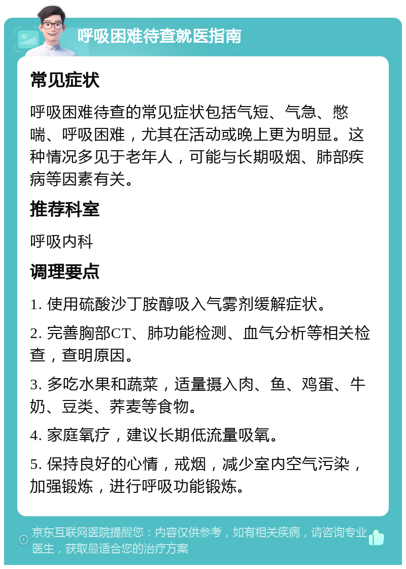 呼吸困难待查就医指南 常见症状 呼吸困难待查的常见症状包括气短、气急、憋喘、呼吸困难，尤其在活动或晚上更为明显。这种情况多见于老年人，可能与长期吸烟、肺部疾病等因素有关。 推荐科室 呼吸内科 调理要点 1. 使用硫酸沙丁胺醇吸入气雾剂缓解症状。 2. 完善胸部CT、肺功能检测、血气分析等相关检查，查明原因。 3. 多吃水果和蔬菜，适量摄入肉、鱼、鸡蛋、牛奶、豆类、荞麦等食物。 4. 家庭氧疗，建议长期低流量吸氧。 5. 保持良好的心情，戒烟，减少室内空气污染，加强锻炼，进行呼吸功能锻炼。