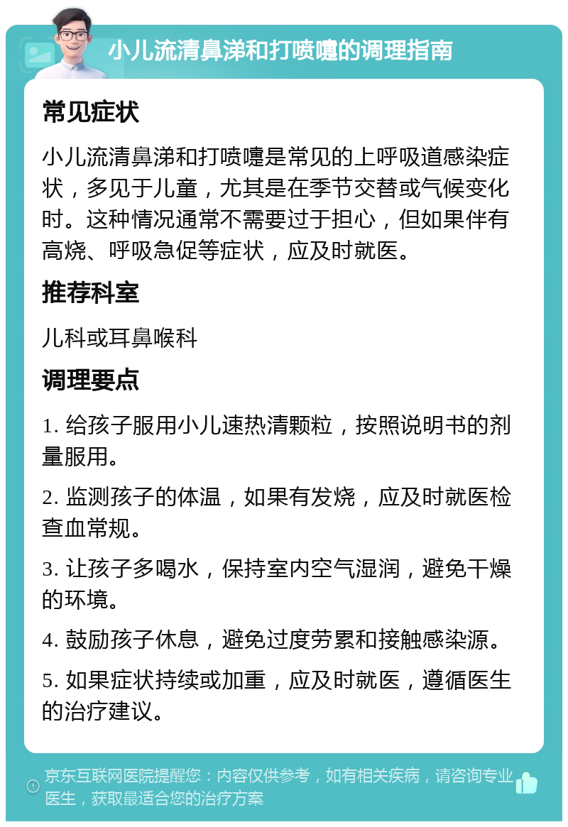 小儿流清鼻涕和打喷嚏的调理指南 常见症状 小儿流清鼻涕和打喷嚏是常见的上呼吸道感染症状，多见于儿童，尤其是在季节交替或气候变化时。这种情况通常不需要过于担心，但如果伴有高烧、呼吸急促等症状，应及时就医。 推荐科室 儿科或耳鼻喉科 调理要点 1. 给孩子服用小儿速热清颗粒，按照说明书的剂量服用。 2. 监测孩子的体温，如果有发烧，应及时就医检查血常规。 3. 让孩子多喝水，保持室内空气湿润，避免干燥的环境。 4. 鼓励孩子休息，避免过度劳累和接触感染源。 5. 如果症状持续或加重，应及时就医，遵循医生的治疗建议。