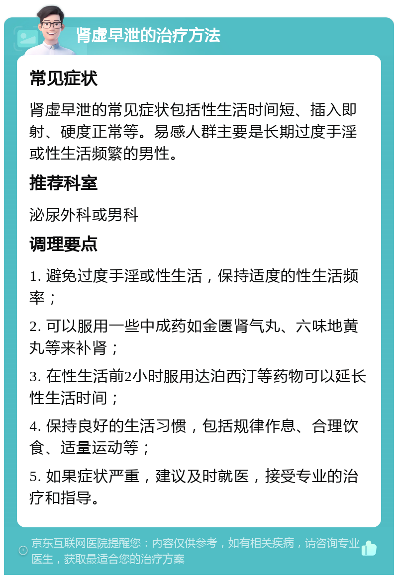 肾虚早泄的治疗方法 常见症状 肾虚早泄的常见症状包括性生活时间短、插入即射、硬度正常等。易感人群主要是长期过度手淫或性生活频繁的男性。 推荐科室 泌尿外科或男科 调理要点 1. 避免过度手淫或性生活，保持适度的性生活频率； 2. 可以服用一些中成药如金匮肾气丸、六味地黄丸等来补肾； 3. 在性生活前2小时服用达泊西汀等药物可以延长性生活时间； 4. 保持良好的生活习惯，包括规律作息、合理饮食、适量运动等； 5. 如果症状严重，建议及时就医，接受专业的治疗和指导。