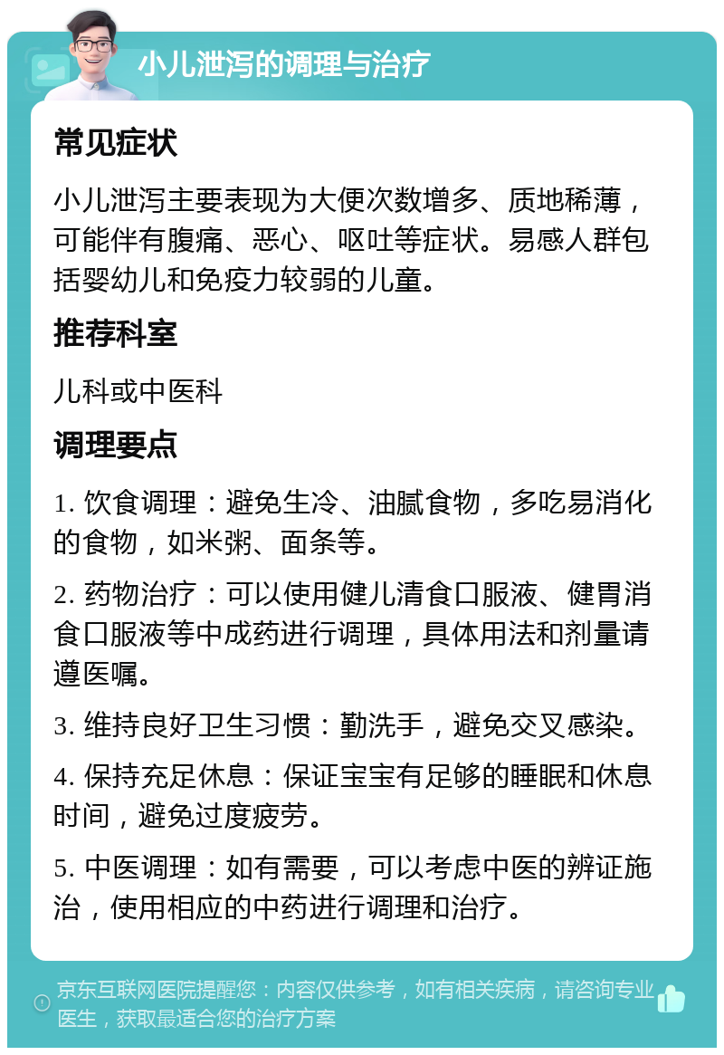 小儿泄泻的调理与治疗 常见症状 小儿泄泻主要表现为大便次数增多、质地稀薄，可能伴有腹痛、恶心、呕吐等症状。易感人群包括婴幼儿和免疫力较弱的儿童。 推荐科室 儿科或中医科 调理要点 1. 饮食调理：避免生冷、油腻食物，多吃易消化的食物，如米粥、面条等。 2. 药物治疗：可以使用健儿清食口服液、健胃消食口服液等中成药进行调理，具体用法和剂量请遵医嘱。 3. 维持良好卫生习惯：勤洗手，避免交叉感染。 4. 保持充足休息：保证宝宝有足够的睡眠和休息时间，避免过度疲劳。 5. 中医调理：如有需要，可以考虑中医的辨证施治，使用相应的中药进行调理和治疗。