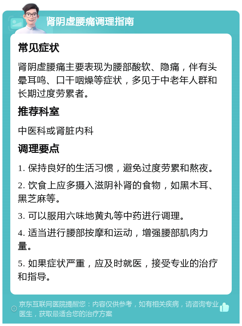 肾阴虚腰痛调理指南 常见症状 肾阴虚腰痛主要表现为腰部酸软、隐痛，伴有头晕耳鸣、口干咽燥等症状，多见于中老年人群和长期过度劳累者。 推荐科室 中医科或肾脏内科 调理要点 1. 保持良好的生活习惯，避免过度劳累和熬夜。 2. 饮食上应多摄入滋阴补肾的食物，如黑木耳、黑芝麻等。 3. 可以服用六味地黄丸等中药进行调理。 4. 适当进行腰部按摩和运动，增强腰部肌肉力量。 5. 如果症状严重，应及时就医，接受专业的治疗和指导。