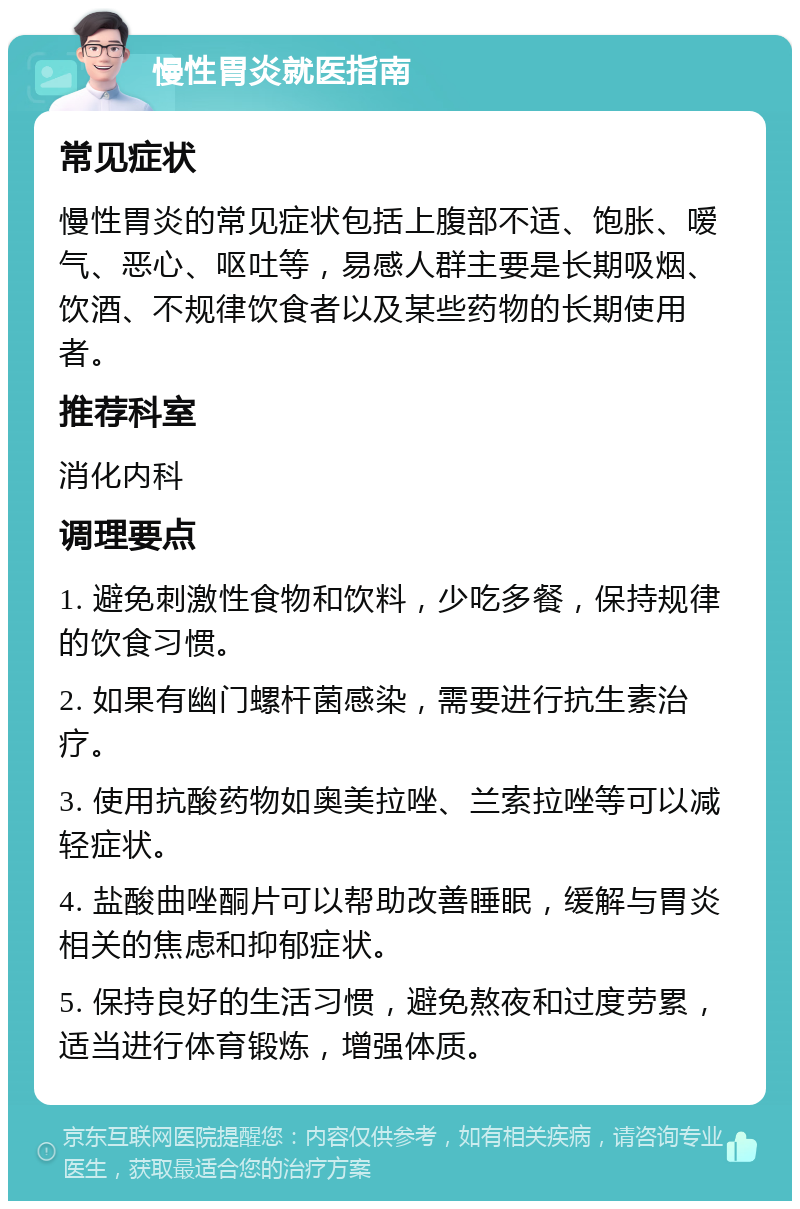 慢性胃炎就医指南 常见症状 慢性胃炎的常见症状包括上腹部不适、饱胀、嗳气、恶心、呕吐等，易感人群主要是长期吸烟、饮酒、不规律饮食者以及某些药物的长期使用者。 推荐科室 消化内科 调理要点 1. 避免刺激性食物和饮料，少吃多餐，保持规律的饮食习惯。 2. 如果有幽门螺杆菌感染，需要进行抗生素治疗。 3. 使用抗酸药物如奥美拉唑、兰索拉唑等可以减轻症状。 4. 盐酸曲唑酮片可以帮助改善睡眠，缓解与胃炎相关的焦虑和抑郁症状。 5. 保持良好的生活习惯，避免熬夜和过度劳累，适当进行体育锻炼，增强体质。